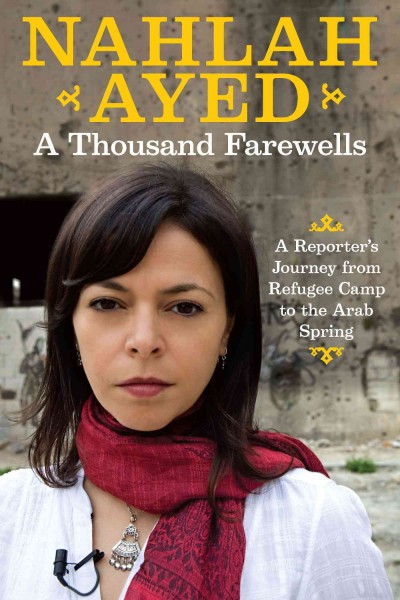 A thousand farewells : a reporter's journey from refugee camp to the Arab Spring / Nahlah Ayed.