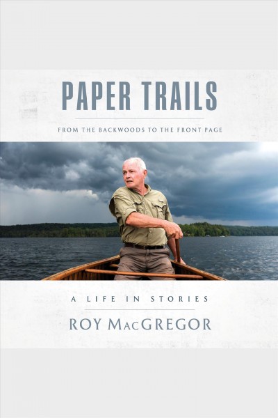 Paper trails : from the backwoods to the front page, a life in stories / Roy MacGregor.
